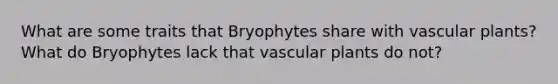 What are some traits that Bryophytes share with vascular plants? What do Bryophytes lack that vascular plants do not?