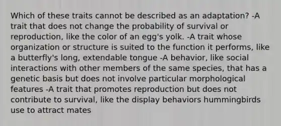 Which of these traits cannot be described as an adaptation? -A trait that does not change the probability of survival or reproduction, like the color of an egg's yolk. -A trait whose organization or structure is suited to the function it performs, like a butterfly's long, extendable tongue -A behavior, like social interactions with other members of the same species, that has a genetic basis but does not involve particular morphological features -A trait that promotes reproduction but does not contribute to survival, like the display behaviors hummingbirds use to attract mates