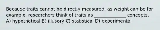 Because traits cannot be directly measured, as weight can be for example, researchers think of traits as ______________ concepts. A) hypothetical B) illusory C) statistical D) experimental