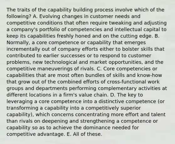 The traits of the capability building process involve which of the following? A. Evolving changes in customer needs and competitive conditions that often require tweaking and adjusting a company's portfolio of competencies and intellectual capital to keep its capabilities freshly honed and on the cutting edge. B. Normally, a core competence or capability that emerges incrementally out of company efforts either to bolster skills that contributed to earlier successes or to respond to customer problems, new technological and market opportunities, and the competitive maneuverings of rivals. C. Core competencies or capabilities that are most often bundles of skills and know-how that grow out of the combined efforts of cross-functional work groups and departments performing complementary activities at different locations in a firm's value chain. D. The key to leveraging a core competence into a distinctive competence (or transforming a capability into a competitively superior capability), which concerns concentrating more effort and talent than rivals on deepening and strengthening a competence or capability so as to achieve the dominance needed for competitive advantage. E. All of these.