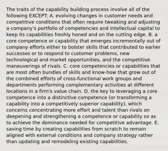 The traits of the capability building process involve all of the following EXCEPT: A. evolving changes in customer needs and competitive conditions that often require tweaking and adjusting a company's portfolio of competencies and intellectual capital to keep its capabilities freshly honed and on the cutting edge. B. a core competence or capability that emerges incrementally out of company efforts either to bolster skills that contributed to earlier successes or to respond to customer problems, new technological and market opportunities, and the competitive maneuverings of rivals. C. core competencies or capabilities that are most often bundles of skills and know-how that grow out of the combined efforts of cross-functional work groups and departments performing complementary activities at different locations in a firm's value chain. D. the key to leveraging a core competence into a distinctive competence (or transforming a capability into a competitively superior capability), which concerns concentrating more effort and talent than rivals on deepening and strengthening a competence or capability so as to achieve the dominance needed for competitive advantage. E. saving time by creating capabilities from scratch to remain aligned with external conditions and company strategy rather than updating and remodeling existing capabilities.