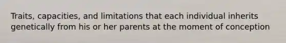 Traits, capacities, and limitations that each individual inherits genetically from his or her parents at the moment of conception