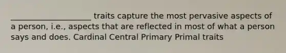 ____________________ traits capture the most pervasive aspects of a person, i.e., aspects that are reflected in most of what a person says and does. Cardinal Central Primary Primal traits