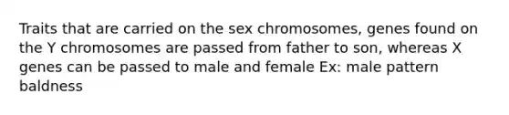 Traits that are carried on the sex chromosomes, genes found on the Y chromosomes are passed from father to son, whereas X genes can be passed to male and female Ex: male pattern baldness