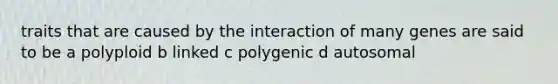 traits that are caused by the interaction of many genes are said to be a polyploid b linked c polygenic d autosomal