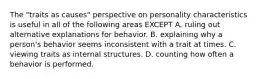 The "traits as causes" perspective on personality characteristics is useful in all of the following areas EXCEPT A. ruling out alternative explanations for behavior. B. explaining why a person's behavior seems inconsistent with a trait at times. C. viewing traits as internal structures. D. counting how often a behavior is performed.