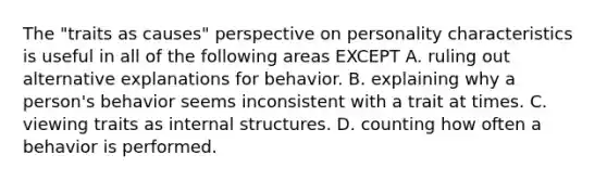 The "traits as causes" perspective on personality characteristics is useful in all of the following areas EXCEPT A. ruling out alternative explanations for behavior. B. explaining why a person's behavior seems inconsistent with a trait at times. C. viewing traits as internal structures. D. counting how often a behavior is performed.