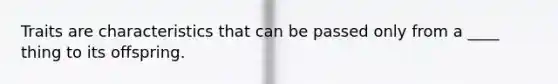 Traits are characteristics that can be passed only from a ____ thing to its offspring.