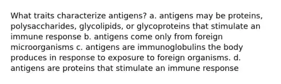 What traits characterize antigens? a. antigens may be proteins, polysaccharides, glycolipids, or glycoproteins that stimulate an immune response b. antigens come only from foreign microorganisms c. antigens are immunoglobulins the body produces in response to exposure to foreign organisms. d. antigens are proteins that stimulate an immune response