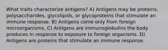 What traits characterize antigens? A) Antigens may be proteins, polysaccharides, glycolipids, or glycoproteins that stimulate an immune response. B) Antigens come only from foreign microorganisms. C) Antigens are immunoglobulins the body produces in response to exposure to foreign organisms. D) Antigens are proteins that stimulate an immune response.