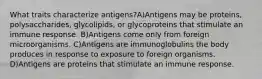 What traits characterize antigens?A)Antigens may be proteins, polysaccharides, glycolipids, or glycoproteins that stimulate an immune response. B)Antigens come only from foreign microorganisms. C)Antigens are immunoglobulins the body produces in response to exposure to foreign organisms. D)Antigens are proteins that stimulate an immune response.