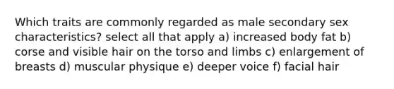 Which traits are commonly regarded as male secondary sex characteristics? select all that apply a) increased body fat b) corse and visible hair on the torso and limbs c) enlargement of breasts d) muscular physique e) deeper voice f) facial hair