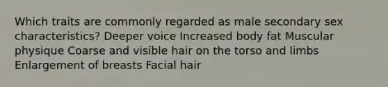 Which traits are commonly regarded as male secondary sex characteristics? Deeper voice Increased body fat Muscular physique Coarse and visible hair on the torso and limbs Enlargement of breasts Facial hair