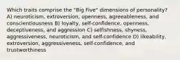 Which traits comprise the "Big Five" dimensions of personality? A) neuroticism, extroversion, openness, agreeableness, and conscientiousness B) loyalty, self-confidence, openness, deceptiveness, and aggression C) selfishness, shyness, aggressiveness, neuroticism, and self-confidence D) likeability, extroversion, aggressiveness, self-confidence, and trustworthiness