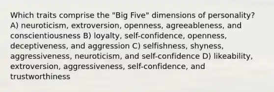 Which traits comprise the "Big Five" dimensions of personality? A) neuroticism, extroversion, openness, agreeableness, and conscientiousness B) loyalty, self-confidence, openness, deceptiveness, and aggression C) selfishness, shyness, aggressiveness, neuroticism, and self-confidence D) likeability, extroversion, aggressiveness, self-confidence, and trustworthiness