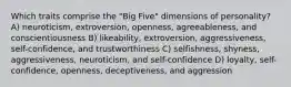 Which traits comprise the "Big Five" dimensions of personality? A) neuroticism, extroversion, openness, agreeableness, and conscientiousness B) likeability, extroversion, aggressiveness, self-confidence, and trustworthiness C) selfishness, shyness, aggressiveness, neuroticism, and self-confidence D) loyalty, self-confidence, openness, deceptiveness, and aggression