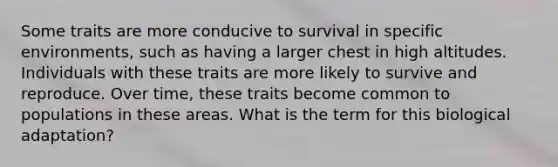 Some traits are more conducive to survival in specific environments, such as having a larger chest in high altitudes. Individuals with these traits are more likely to survive and reproduce. Over time, these traits become common to populations in these areas. What is the term for this biological adaptation?