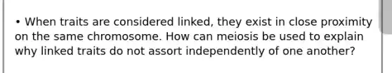 • When traits are considered linked, they exist in close proximity on the same chromosome. How can meiosis be used to explain why linked traits do not assort independently of one another?