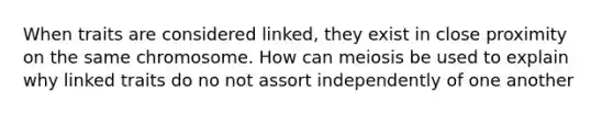 When traits are considered linked, they exist in close proximity on the same chromosome. How can meiosis be used to explain why linked traits do no not assort independently of one another