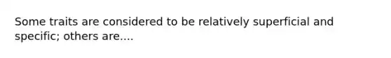 Some traits are considered to be relatively superficial and specific; others are....