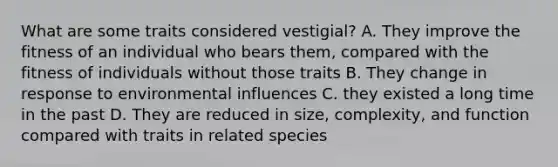 What are some traits considered vestigial? A. They improve the fitness of an individual who bears them, compared with the fitness of individuals without those traits B. They change in response to environmental influences C. they existed a long time in the past D. They are reduced in size, complexity, and function compared with traits in related species