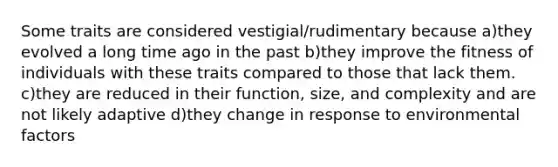 Some traits are considered vestigial/rudimentary because a)they evolved a long time ago in the past b)they improve the fitness of individuals with these traits compared to those that lack them. c)they are reduced in their function, size, and complexity and are not likely adaptive d)they change in response to environmental factors