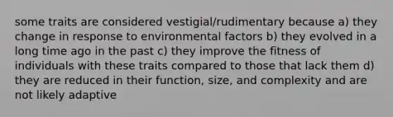 some traits are considered vestigial/rudimentary because a) they change in response to environmental factors b) they evolved in a long time ago in the past c) they improve the fitness of individuals with these traits compared to those that lack them d) they are reduced in their function, size, and complexity and are not likely adaptive