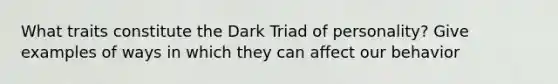 What traits constitute the Dark Triad of personality? Give examples of ways in which they can affect our behavior