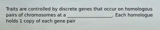 Traits are controlled by discrete genes that occur on homologous pairs of chromosomes at a ____________________. Each homologue holds 1 copy of each gene pair