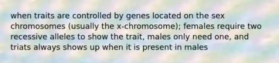 when traits are controlled by genes located on the sex chromosomes (usually the x-chromosome); females require two recessive alleles to show the trait, males only need one, and triats always shows up when it is present in males