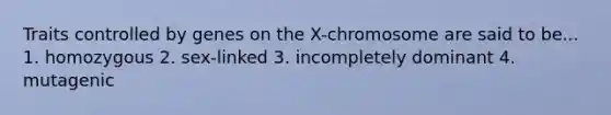 Traits controlled by genes on the X-chromosome are said to be... 1. homozygous 2. sex-linked 3. incompletely dominant 4. mutagenic