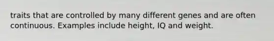 traits that are controlled by many different genes and are often continuous. Examples include height, IQ and weight.