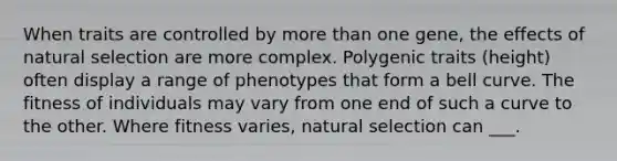 When traits are controlled by more than one gene, the effects of natural selection are more complex. Polygenic traits (height) often display a range of phenotypes that form a bell curve. The fitness of individuals may vary from one end of such a curve to the other. Where fitness varies, natural selection can ___.