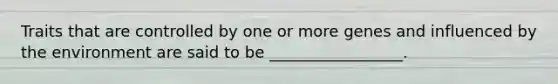 Traits that are controlled by one or more genes and influenced by the environment are said to be _________________.