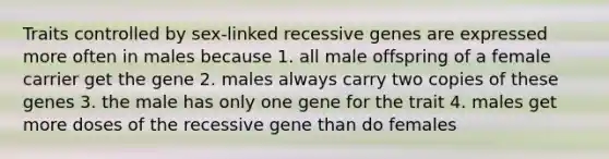 Traits controlled by sex-linked recessive genes are expressed more often in males because 1. all male offspring of a female carrier get the gene 2. males always carry two copies of these genes 3. the male has only one gene for the trait 4. males get more doses of the recessive gene than do females