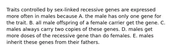 Traits controlled by sex-linked recessive genes are expressed more often in males because A. the male has only one gene for the trait. B. all male offspring of a female carrier get the gene. C. males always carry two copies of these genes. D. males get more doses of the recessive gene than do females. E. males inherit these genes from their fathers.