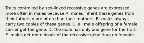 Traits controlled by sex-linked recessive genes are expressed more often in males because A. males inherit these genes from their fathers more often than their mothers. B. males always carry two copies of these genes. C. all male offspring of a female carrier get the gene. D. the male has only one gene for the trait. E. males get more doses of the recessive gene than do females.