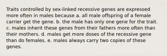 Traits controlled by sex-linked recessive genes are expressed more often in males because a. all male offspring of a female carrier get the gene. b. the male has only one gene for the trait. c. males inherit these genes from their fathers more often than their mothers. d. males get more doses of the recessive gene than do females. e. males always carry two copies of these genes.