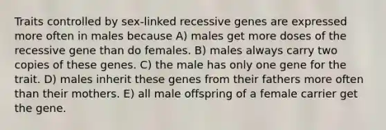 Traits controlled by sex-linked recessive genes are expressed more often in males because A) males get more doses of the recessive gene than do females. B) males always carry two copies of these genes. C) the male has only one gene for the trait. D) males inherit these genes from their fathers more often than their mothers. E) all male offspring of a female carrier get the gene.