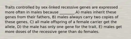 Traits controlled by sex-linked recessive genes are expressed more often in males because ________.A) males inherit these genes from their fathers, B) males always carry two copies of these genes, C) all male offspring of a female carrier get the allele, D) the male has only one gene for the trait, E) males get more doses of the recessive gene than do females.