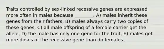 Traits controlled by sex-linked recessive genes are expressed more often in males because ________. A) males inherit these genes from their fathers, B) males always carry two copies of these genes, C) all male offspring of a female carrier get the allele, D) the male has only one gene for the trait, E) males get more doses of the recessive gene than do females.