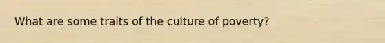 What are some traits of the culture of poverty?