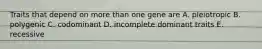 Traits that depend on more than one gene are A. pleiotropic B. polygenic C. codominant D. incomplete dominant traits E. recessive