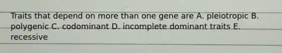 Traits that depend on more than one gene are A. pleiotropic B. polygenic C. codominant D. incomplete dominant traits E. recessive