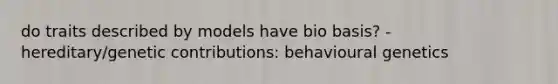 do traits described by models have bio basis? - hereditary/genetic contributions: behavioural genetics