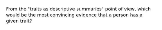 From the "traits as descriptive summaries" point of view, which would be the most convincing evidence that a person has a given trait?