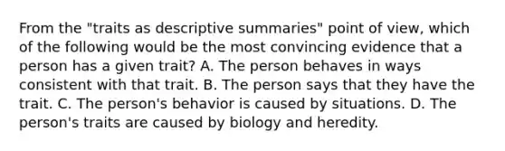 From the "traits as descriptive summaries" point of view, which of the following would be the most convincing evidence that a person has a given trait? A. The person behaves in ways consistent with that trait. B. The person says that they have the trait. C. The person's behavior is caused by situations. D. The person's traits are caused by biology and heredity.