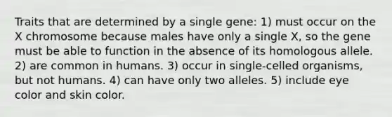 Traits that are determined by a single gene: 1) must occur on the X chromosome because males have only a single X, so the gene must be able to function in the absence of its homologous allele. 2) are common in humans. 3) occur in single-celled organisms, but not humans. 4) can have only two alleles. 5) include eye color and skin color.