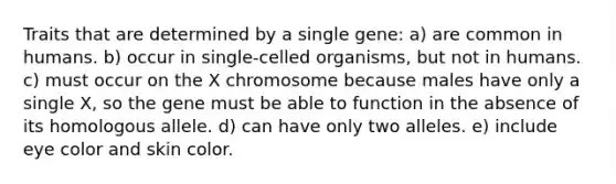 Traits that are determined by a single gene: a) are common in humans. b) occur in single-celled organisms, but not in humans. c) must occur on the X chromosome because males have only a single X, so the gene must be able to function in the absence of its homologous allele. d) can have only two alleles. e) include eye color and skin color.