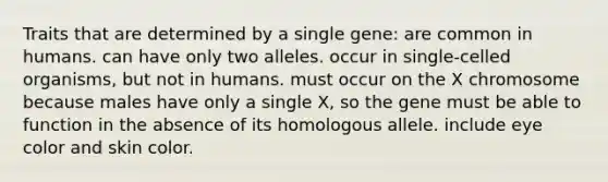 Traits that are determined by a single gene: are common in humans. can have only two alleles. occur in single-celled organisms, but not in humans. must occur on the X chromosome because males have only a single X, so the gene must be able to function in the absence of its homologous allele. include eye color and skin color.